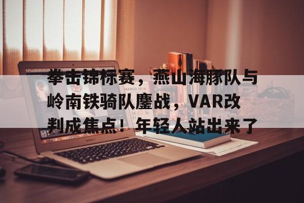 官方网页版登录-拳击锦标赛，燕山海豚队与岭南铁骑队鏖战，VAR改判成焦点！年轻人站出来了的简单介绍