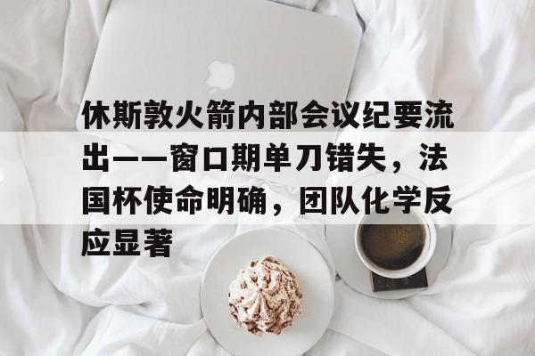 九游娱乐-关于休斯敦火箭内部会议纪要流出——窗口期单刀错失，法国杯使命明确，团队化学反应显著的信息